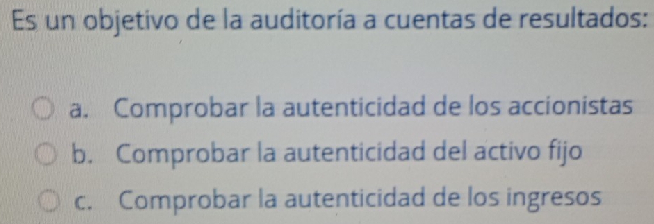 Es un objetivo de la auditoría a cuentas de resultados:
a. Comprobar la autenticidad de los accionistas
b. Comprobar la autenticidad del activo fijo
c. Comprobar la autenticidad de los ingresos