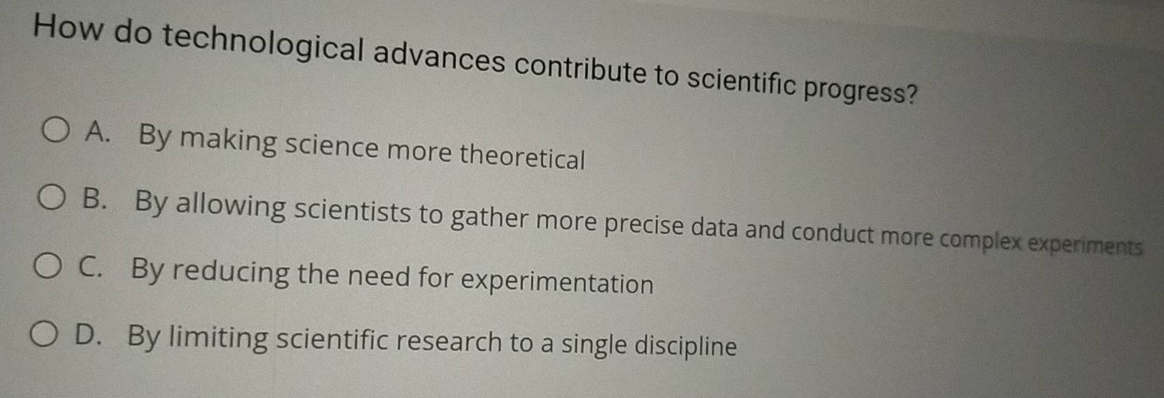 How do technological advances contribute to scientific progress?
A. By making science more theoretical
B. By allowing scientists to gather more precise data and conduct more complex experiments
C. By reducing the need for experimentation
D. By limiting scientific research to a single discipline