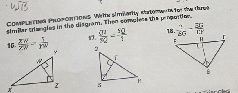 COMPLETING PROPORTIONS Write similarity statements for the three 
similar triangles in the diagram. Then complete the proportion. 
18. 
16.  XW/ZW = ?/YW 
17 .  QT/SQ = SQ/?   ?/EG = EG/EF 