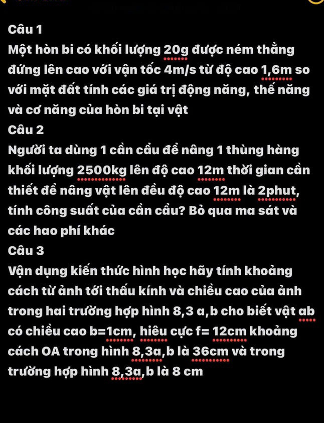 Một hòn bi có khối lượng 20g được ném thằng 
đứng lên cao với vận tốc 4m/s từ độ cao 1,6m so 
với mặt đất tính các giá trị động năng, thế năng 
và cơ năng của hòn bi tại vật 
Câu 2 
Người ta dùng 1 cần cầu để nâng 1 thùng hàng 
khối lượng 2500kg lên độ cao 12m thời gian cần 
thiết đề nâng vật lên đều độ cao 12m là 2phụt, 
tính công suất của cần cầu? Bỏ qua ma sát và 
các hao phí khác 
Câu 3 
Vận dụng kiến thức hình học hãy tính khoảng 
cách từ ảnh tới thấu kính và chiều cao của ảnh 
trong hai trường hợp hình 8, 3 a,b cho biết vật ab
có chiều cao b=1cm , hiêu cực f=12cm khoảng 
cách OA trong hình 8, 3a, b là 36cm và trong 
trường hợp hình 8, 3a, b là 8 cm