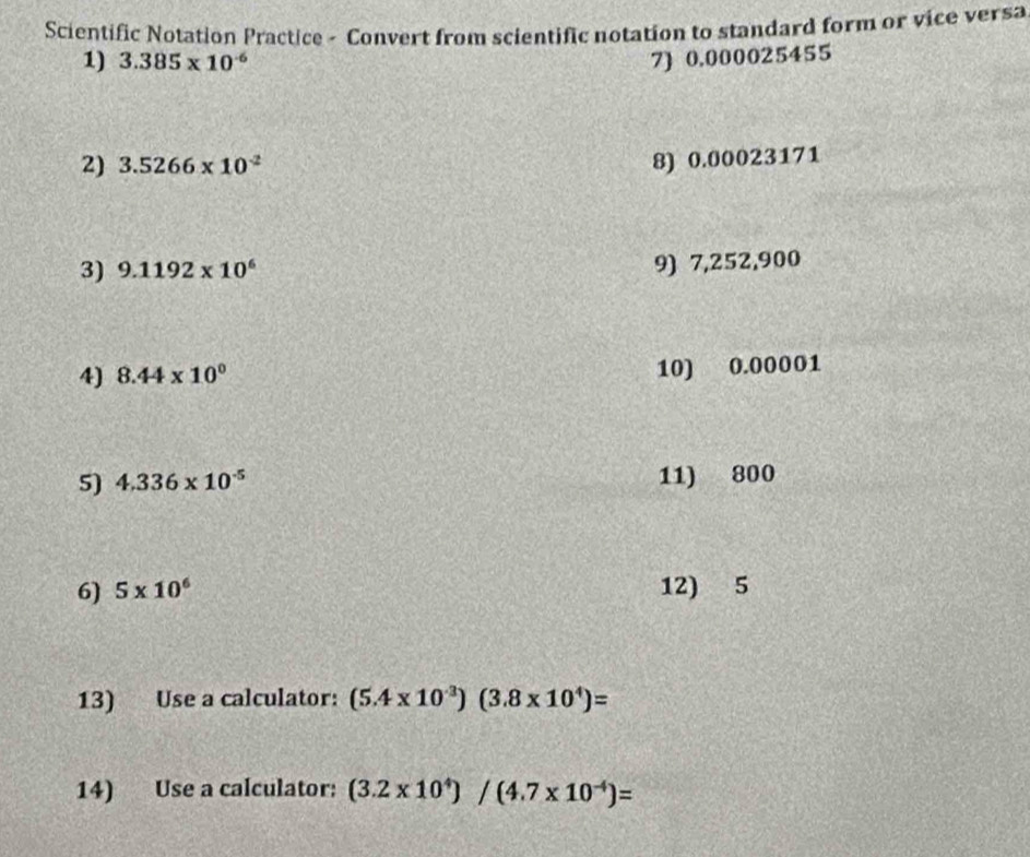 Scientific Notation Practice - Convert from scientific notation to standard form or vice versa 
1) 3.385* 10^(-6) 7) 0.000025455
2) 3.5266* 10^(-2)
8) 0.00023171
3) 9.1192* 10^6
9) 7,252,900
4) 8.44* 10^0
10) 0.00001
5) 4.336* 10^(-5) 11) 800
6) 5* 10^6 12) 5
13) Use a calculator: (5.4* 10^(-3))(3.8* 10^4)=
14) Use a calculator: (3.2* 10^4)/(4.7* 10^(-4))=