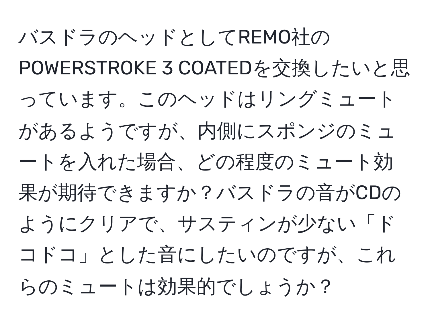 バスドラのヘッドとしてREMO社のPOWERSTROKE 3 COATEDを交換したいと思っています。このヘッドはリングミュートがあるようですが、内側にスポンジのミュートを入れた場合、どの程度のミュート効果が期待できますか？バスドラの音がCDのようにクリアで、サスティンが少ない「ドコドコ」とした音にしたいのですが、これらのミュートは効果的でしょうか？