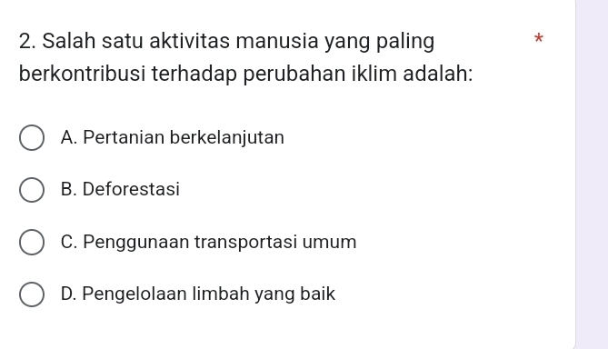 Salah satu aktivitas manusia yang paling
*
berkontribusi terhadap perubahan iklim adalah:
A. Pertanian berkelanjutan
B. Deforestasi
C. Penggunaan transportasi umum
D. Pengelolaan limbah yang baik