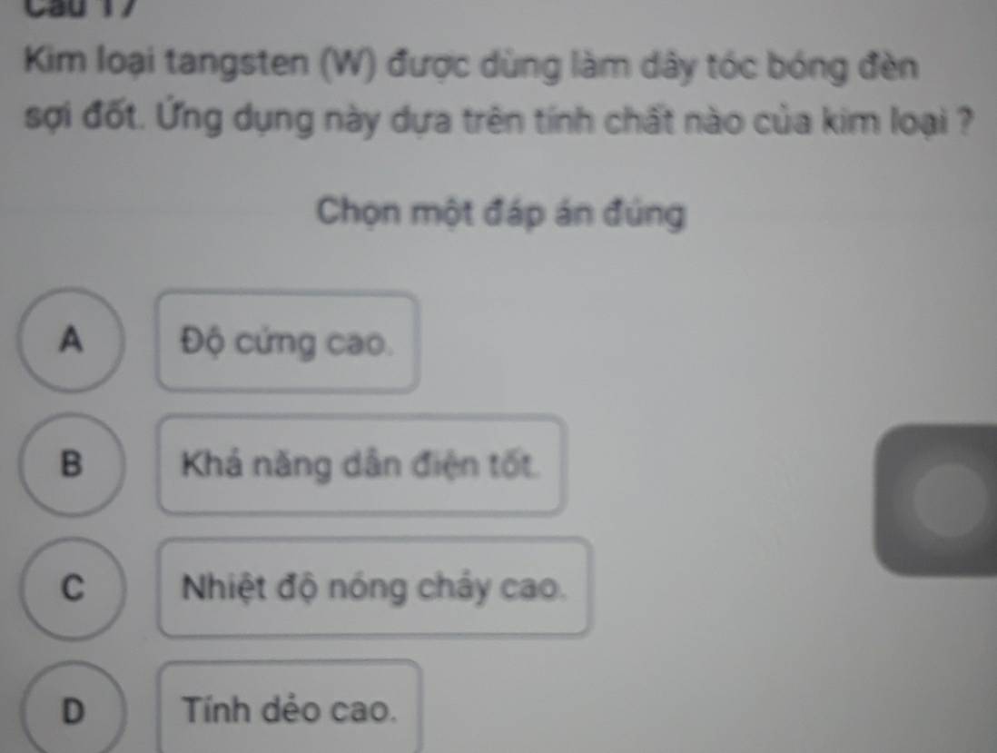 Cau 1
Kim loại tangsten (W) được dùng làm dây tóc bóng đèn
sợi đốt. Ứng dụng này dựa trên tính chất nào của kim loại ?
Chọn một đáp án đúng
A Độ cứng cao.
B Khả năng dân điện tốt
C Nhiệt độ nóng chảy cao.
D Tính dẻo cao.