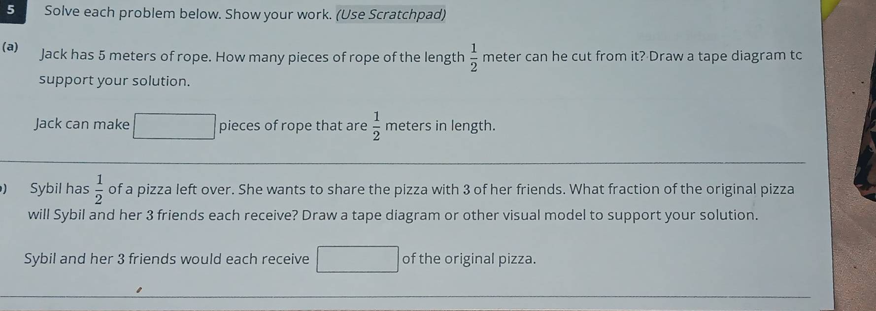 Solve each problem below. Show your work. (Use Scratchpad) 
(a) Jack has 5 meters of rope. How many pieces of rope of the length  1/2  meter can he cut from it? Draw a tape diagram tc 
support your solution. 
Jack can make pieces of rope that are  1/2  meters in length. 
) Sybil has  1/2  of a pizza left over. She wants to share the pizza with 3 of her friends. What fraction of the original pizza 
will Sybil and her 3 friends each receive? Draw a tape diagram or other visual model to support your solution. 
Sybil and her 3 friends would each receive of the original pizza.