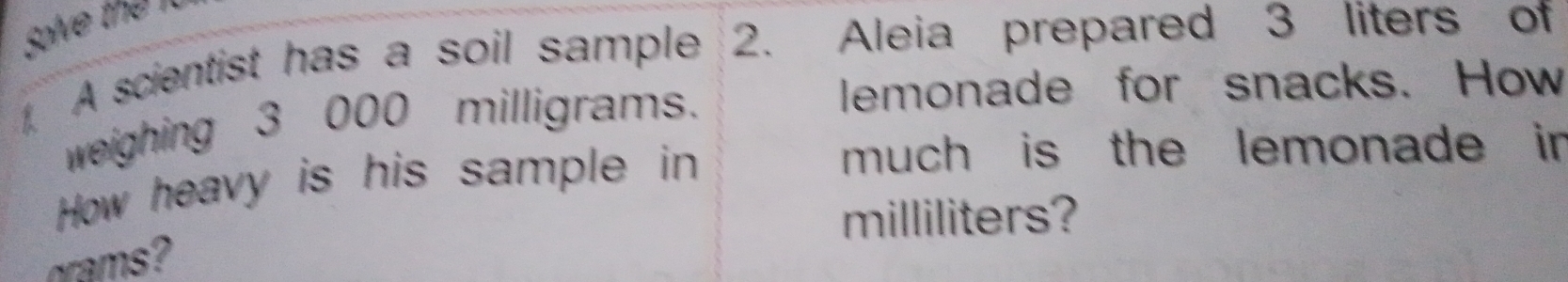 solve the 
. A scientist has a soil sample 2. Aleia prepared 3 liters of 
weighing 3 000 milligrams. 
lemonade for snacks. How 
How heavy is his sample in 
much is the lemonade in
milliliters? 
rms