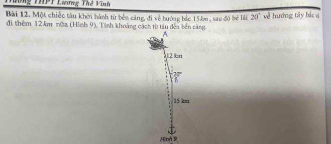 Tường THPT Lương Thê Vinh
Bài 12. Một chiếc tàu khởi hành từ bến cảng, đi về hướng bắc 15km , sau đó bẻ lái 20° về hướng tây bắc vị
di thêm 12km nữa (Hình 9). Tính khoảng cách từ tàu đến bến cảng.
A
12 km
20°
D
15 km
Hình 9