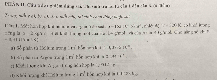 PHÀN II. Câu trắc nghiệm đúng sai. Thí sinh trã lời từ câu 1 đến câu 6. (6 điểm)
Trong mỗi ý a), b), c), d) ở mỗi câu, thí sinh chọn đúng hoặc sai.
Câu 1. Một hỗn hợp khí helium và argon ở áp suất p=152.10^3N/m^2 , nhiệt độ T=300K có khối lượng
riêng là rho =2kg/m^3. Biết khối lượng mol của He là 4 g/mol và của Ar là 40 g/mol. Cho hằng số khí R
=8,31 (J/mol.K).
a) Số phân tử Helium trong 1m^3 hỗn hợp khí là 0,0735.10^(26).
b) Số phân tử Argon trong 1m^3 hỗn hợp khí là 0,294.10^(23).
c) Khối lượng khí Argon trong hỗn hợp là 1,9512 kg.
d) Khối lượng khí Helium trong 1m^3 hỗn hợp khí là 0,0488 kg.