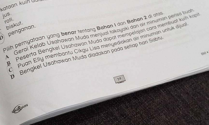 kataan kuíh du 
jus. 
roti. 
biskut. 
penganan. Pilih pernyataan yang benar tentang Bahan I dan Bahan 2 di atas A Gerai Kelab Usahawan Muda mënjual takoyaki dan air minuman perisa buah 
Peserta Bengkel Usahawan Muda dapat mempelajari cara membuat kuih kapi 
Puan Elly membantu Cikgu Lisa menyediakan air minuman untuk dijua 
BM • 
Bengkel Usahawan Muda diadakan pada setiap hari Sabtu
59
i lang