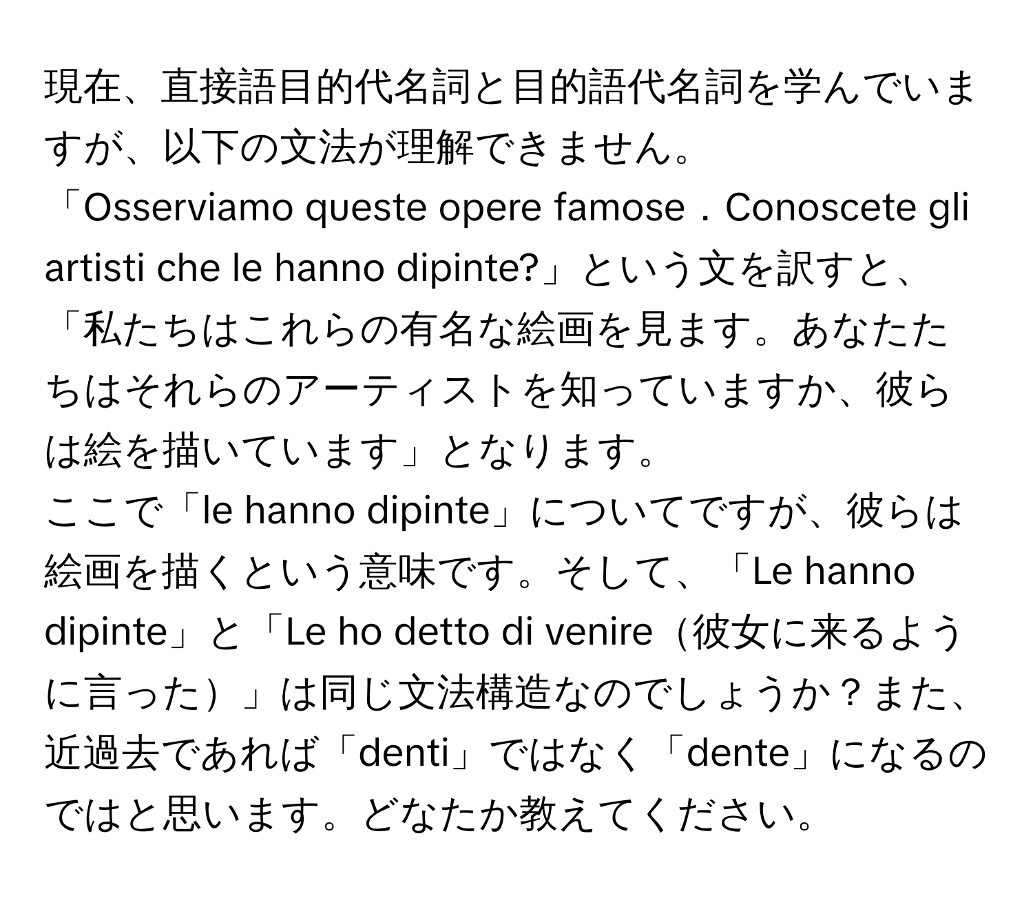 現在、直接語目的代名詞と目的語代名詞を学んでいますが、以下の文法が理解できません。  
「Osserviamo queste opere famose．Conoscete gli artisti che le hanno dipinte?」という文を訳すと、「私たちはこれらの有名な絵画を見ます。あなたたちはそれらのアーティストを知っていますか、彼らは絵を描いています」となります。  
ここで「le hanno dipinte」についてですが、彼らは絵画を描くという意味です。そして、「Le hanno dipinte」と「Le ho detto di venire彼女に来るように言った」は同じ文法構造なのでしょうか？また、近過去であれば「denti」ではなく「dente」になるのではと思います。どなたか教えてください。