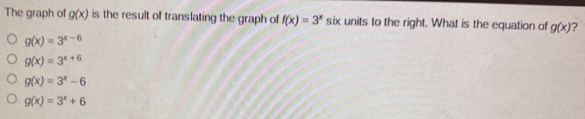 The graph of g(x) is the result of translating the graph of f(x)=3^x six units to the right. What is the equation of g(x) ?
g(x)=3^(x-6)
g(x)=3^(x+6)
g(x)=3^x-6
g(x)=3^x+6