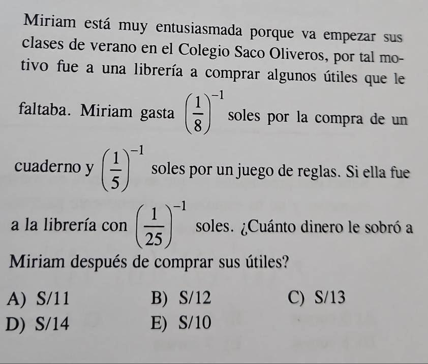 Miriam está muy entusiasmada porque va empezar sus
clases de verano en el Colegio Saco Oliveros, por tal mo-
tivo fue a una librería a comprar algunos útiles que le
faltaba. Miriam gasta ( 1/8 )^-1 soles por la compra de un
cuaderno y ( 1/5 )^-1 soles por un juego de reglas. Si ella fue
a la librería con ( 1/25 )^-1 soles. ¿Cuánto dinero le sobró a
Miriam después de comprar sus útiles?
A) S/11 B) S/12 C) S/13
D) S/14 E) S/10