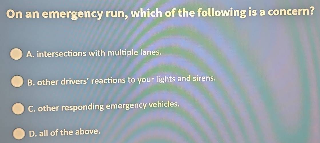 On an emergency run, which of the following is a concern?
A. intersections with multiple lanes.
B. other drivers’ reactions to your lights and sirens.
C. other responding emergency vehicles.
D. all of the above.