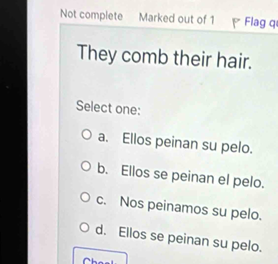 Not complete Marked out of 1 Flag q
They comb their hair.
Select one:
a. Ellos peinan su pelo.
b. Ellos se peinan el pelo.
c. Nos peinamos su pelo.
d. Ellos se peinan su pelo.
Ch