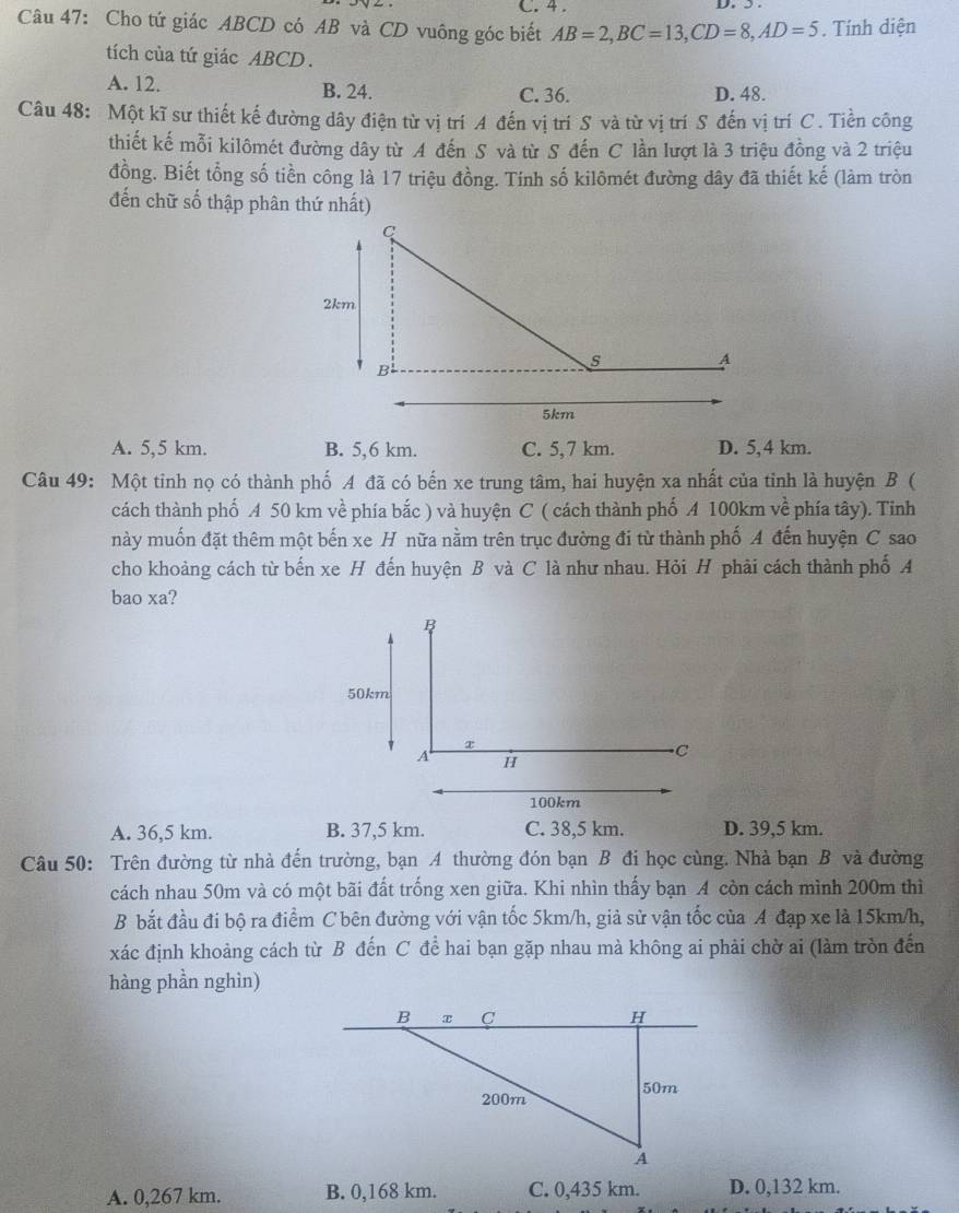 4 .
Câu 47: Cho tứ giác ABCD có AB và CD vuông góc biết AB=2,BC=13,CD=8,AD=5. Tính diện
tích của tứ giác ABCD.
A. 12. B. 24. C. 36. D. 48.
Câu 48: Một kĩ sư thiết kế đường dây điện từ vị trí A đến vị trí S và từ vị trí S đến vị trí C. Tiền công
thiết kế mỗi kilômét đường dây từ A đến S và từ S đến C lần lượt là 3 triệu đồng và 2 triệu
đồng. Biết tổng số tiền công là 17 triệu đồng. Tính số kilômét đường dây đã thiết kế (làm tròn
đến chữ số thập phân thứ nhất)
A. 5,5 km. B. 5,6 km. C. 5,7 km. D. 5,4 km.
Câu 49: Một tinh nọ có thành phố A đã có bến xe trung tâm, hai huyện xa nhất của tinh là huyện B (
cách thành phố A 50 km về phía bắc ) và huyện C ( cách thành phố A 100km về phía tây). Tinh
này muốn đặt thêm một bến xe H nữa nằm trên trục đường đi từ thành phố A đến huyện C sao
cho khoảng cách từ bến xe H đến huyện B và C là như nhau. Hỏi H phải cách thành phố A
bao xa?
A. 36,5 km. B. 37,5 km. C. 38,5 km. D. 39,5 km.
Câu 50: Trên đường từ nhà đến trường, bạn A thường đón bạn B đi học cùng. Nhà bạn B và đường
cách nhau 50m và có một bãi đất trống xen giữa. Khi nhìn thấy bạn A còn cách mình 200m thì
B bắt đầu đi bộ ra điểm C bên đường với vận tốc 5km/h, giả sử vận tốc của A đạp xe là 15km/h,
xác định khoảng cách từ B đến C để hai bạn gặp nhau mà không ai phải chờ ai (làm tròn đến
hàng phần nghìn)
A. 0,267 km. B. 0,168 km. C. 0,435 km. D. 0,132 km.