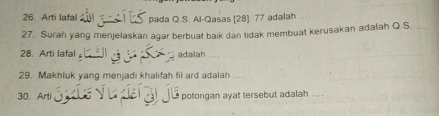 Arti lafal w g s pada Q.S. Al-Qasas [28]: 77 adalah . 
27. Surah yang menjelaskan agar berbuat baik dan tidak membuat kerusakan adalah Q.S. .... 
28. Arti lafal Sa adalah .... 
29. Makhluk yang menjadi khalifah fil ard adalah .... 
30. Arti Suíe v u í zi je potongan ayat tersebut adalah ....