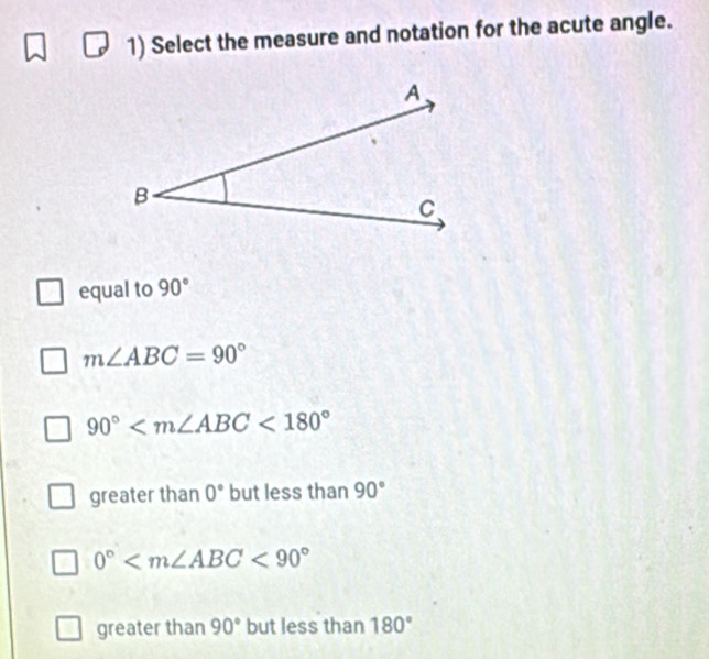 Select the measure and notation for the acute angle.
equal to 90°
m∠ ABC=90°
90° <180°
greater than 0° but less than 90°
0° <90°
greater than 90° but less than 180°