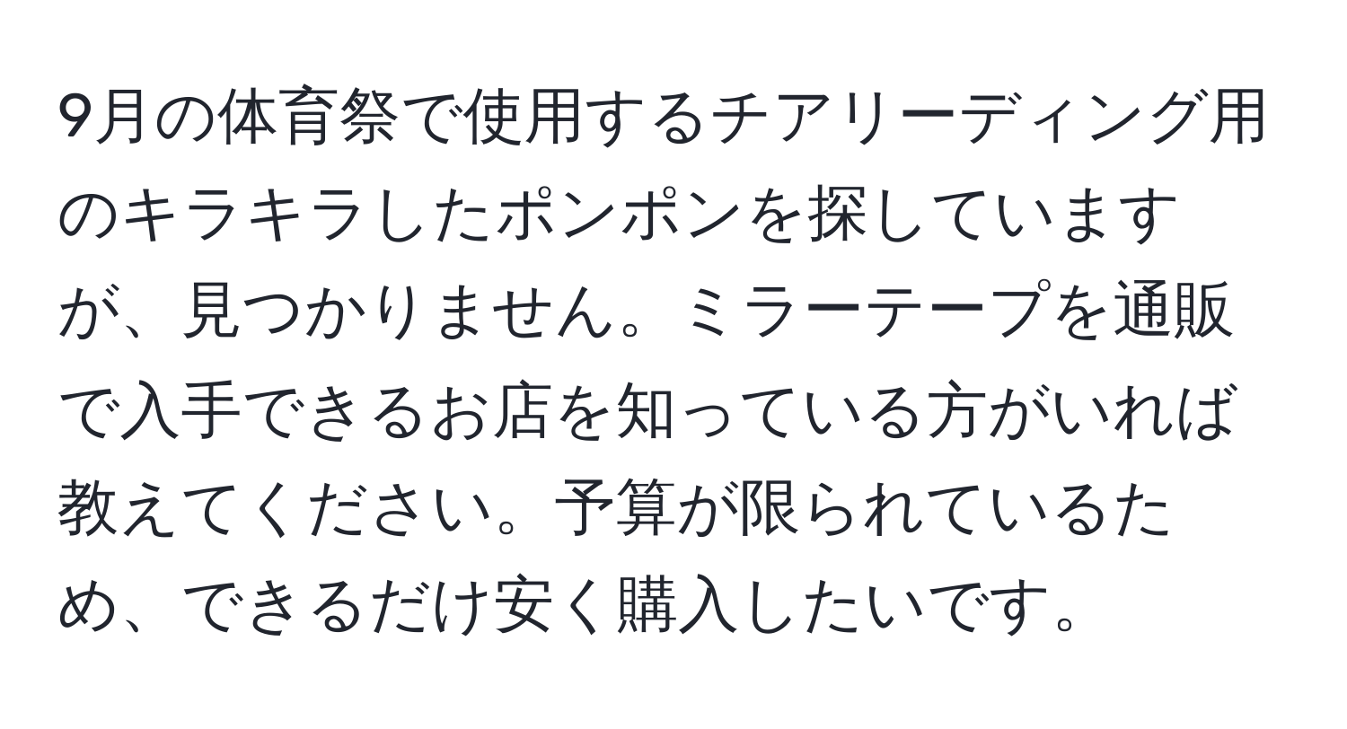 9月の体育祭で使用するチアリーディング用のキラキラしたポンポンを探していますが、見つかりません。ミラーテープを通販で入手できるお店を知っている方がいれば教えてください。予算が限られているため、できるだけ安く購入したいです。