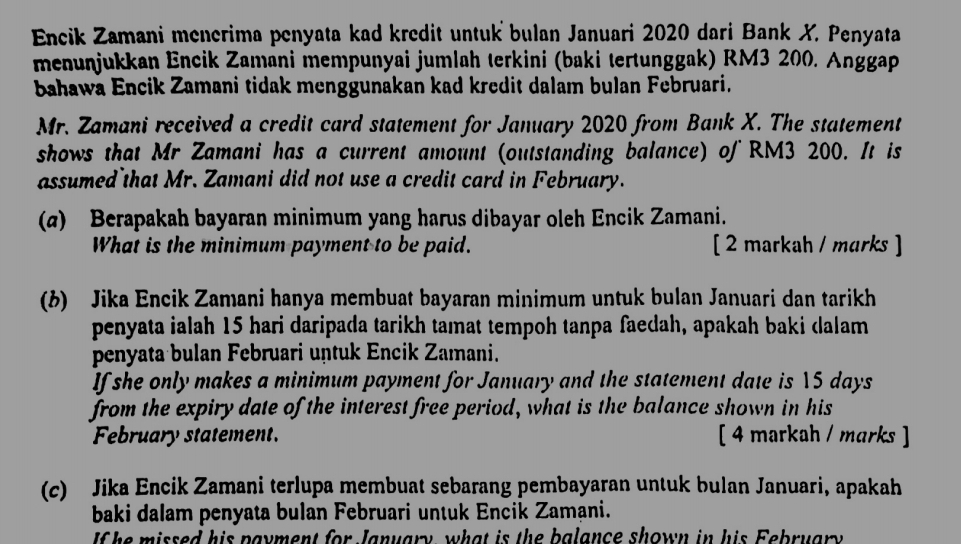 Encik Zamani menerima penyata kad kredit untuk bulan Januari 2020 dari Bank X. Penyata 
menuṇjukkan Encik Zamani mempunyai jumlah terkini (baki tertunggak) RM3 200. Anggap 
bahawa Encik Zamani tidak menggunakan kad kredit dalam bulan Februari. 
Mr. Zamani received a credit card statement for January 2020 from Bank X. The statement 
shows that Mr Zamani has a current amount (outstanding balance) of RM3 200. It is 
assumed that Mr. Zamani did not use a credit card in February. 
(α) Berapakah bayaran minimum yang harus dibayar oleh Encik Zamani. 
What is the minimum payment to be paid. [ 2 markah / marks ] 
(b) Jika Encik Zamani hanya membuat bayaran minimum untuk bulan Januari dan tarikh 
penyata ialah 15 hari daripada tarikh tamat tempoh tanpa faedah, apakah baki dalam 
penyata bulan Februari untuk Encik Zamani. 
If she only makes a minimum payment for January and the statement date is 15 days
from the expiry date of the interest free period, what is the balance shown in his 
February statement. [ 4 markah / marks ] 
(c) Jika Encik Zamani terlupa membuat sebarang pembayaran untuk bulan Januari, apakah 
baki dalam penyata bulan Februari untuk Encik Zamani. 
If he missed his payment for January, what is the balance shown in his February