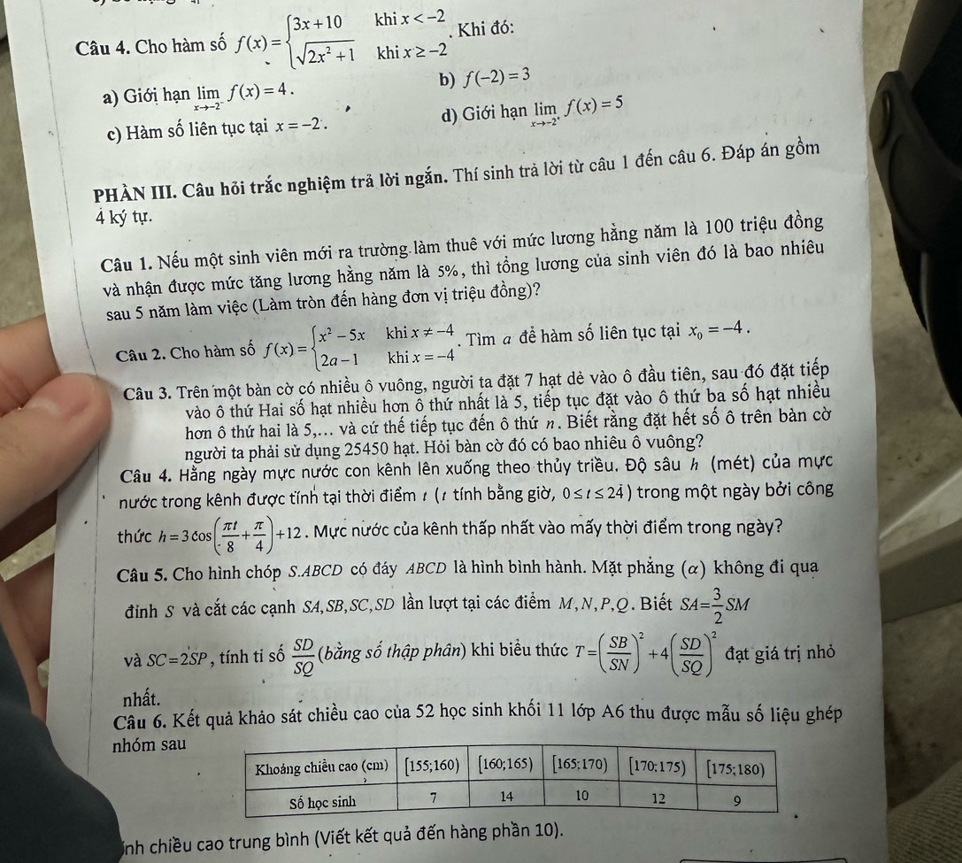 Cho hàm số f(x)=beginarrayl 3x+10khix . Khi đó:
a) Giới hạn limlimits _xto -2^-f(x)=4.
b) f(-2)=3
c) Hàm số liên tục tại x=-2. d) Giới hạn limlimits _xto -2^+f(x)=5
PHÀN III. Câu hỏi trắc nghiệm trã lời ngắn. Thí sinh trả lời từ câu 1 đến câu 6. Đáp án gồm
4 ký tự.
Câu 1. Nếu một sinh viên mới ra trường làm thuê với mức lương hằng năm là 100 triệu đồng
và nhận được mức tăng lương hằng năm là 5%, thì tổng lương của sinh viên đó là bao nhiêu
sau 5 năm làm việc (Làm tròn đến hàng đơn vị triệu đồng)?
Câu 2. Cho hàm số f(x)=beginarrayl x^2-5xkhix!= -4 2a-1khix=-4endarray.. Tìm # để hàm số liên tục tại x_0=-4.
Câu 3. Trên một bàn cờ có nhiều ô vuông, người ta đặt 7 hạt dẻ vào ô đầu tiên, sau đó đặt tiếp
vào ô thứ Hai số hạt nhiều hơn ổ thứ nhất là 5, tiếp tục đặt vào ô thứ ba số hạt nhiều
hơn ô thứ hai là 5,... và cứ thế tiếp tục đến ô thứ n. Biết rằng đặt hết số ô trên bàn cờ
người ta phải sử dụng 25450 hạt. Hỏi bàn cờ đó có bao nhiêu ô vuông?
Câu 4. Hằng ngày mực nước con kênh lên xuống theo thủy triều. Độ sâu h (mét) của mực
nước trong kênh được tính tại thời điểm 1 (1 tính bằng giờ, 0≤ t≤ 24) trong một ngày bởi công
thức h=3cos ( π t/8 + π /4 )+12. Mực nước của kênh thấp nhất vào mấy thời điểm trong ngày?
Câu 5. Cho hình chóp S.ABCD có đáy ABCD là hình bình hành. Mặt phẳng (α) không đi qua
đinh S và cắt các cạnh SA,SB,SC,SD lần lượt tại các điểm M,N,P,Q. Biết SA= 3/2 SM
và SC=2SP , tính ti số  SD/SQ  (bằng số thập phân) khi biểu thức T=( SB/SN )^2+4( SD/SQ )^2 đạt giá trị nhỏ
nhất.
Câu 6. Kết quả khảo sát chiều cao của 52 học sinh khối 11 lớp A6 thu được mẫu số liệu ghép
nhóm sau
Inh chiều cao trung bình (Viết kết quả đến hàng phần 10).