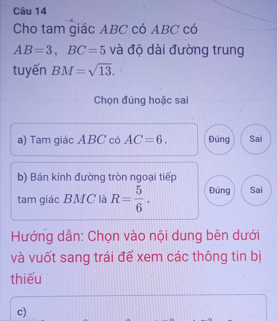 Cho tam giác ABC có ABC có
AB=3, BC=5 và độ dài đường trung
tuyến BM=sqrt(13). 
Chọn đúng hoặc sai
a) Tam giác ABC có AC=6. Đúng Sai
b) Bán kính đường tròn ngoại tiếp
tam giác BMC là R= 5/6 .
Đúng Sai
Hướng dẫn: Chọn vào nội dung bên dưới
và vuốt sang trái để xem các thông tin bị
thiếu
c)