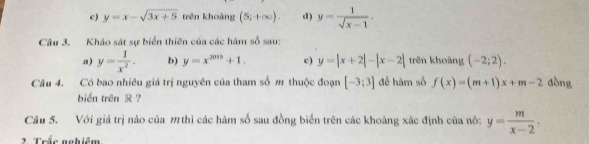 c) y=x-sqrt(3x+5) trên khoảng (5;+∈fty ). d) y= 1/sqrt(x)-1 . 
Câu 3. Khảo sát sự biển thiên của các hàm số sau:
a) y= 1/x^2 . b) y=x^(2015)+1. c) y=|x+2|-|x-2| trên khoảng (-2;2). 
Câu 4. Có bao nhiêu giá trị nguyên của tham số m thuộc đoạn [-3;3] đề hàm số f(x)=(m+1)x+m-2 đòng
biển trên R ?
Câu 5. Với giá trị nào của m thì các hàm số sau đồng biến trên các khoảng xác định của nó: y= m/x-2 . 
2 Trắc nghiêm