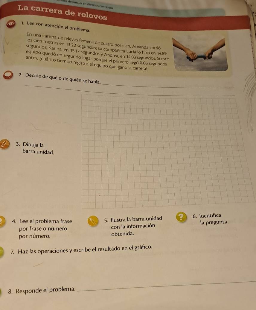 de imales en diversos contextos 
La carrera de relevos 
o 1. Lee con atención el problema. 
En una carrera de relevos femenil de cuatro por cien, Amanda corrió 
los cien metros en 13.22 segundos; su compañera Lucía lo hizo en 14.89
segundos; Karina, en 15.17 segundos y Andrea, en 14.03 segundos. Si es 
equipo quedó en segundo lugar porque el primero llegó 0.66 segundos 
antes, ¿cuánto tiempo registró el equipo que ganó la carrera? 
_ 
2. Decide de qué o de quién se habla. 
_ 
_ 
0 3. Dibuja la 
barra unidad. 
4. Lee el problema frase 5. Ilustra la barra unidad ? 6. Identifca 
por frase o número con la información la pregunta. 
por número. obtenida. 
7. Haz las operaciones y escribe el resultado en el gráñco. 
8. Responde el problema. 
_