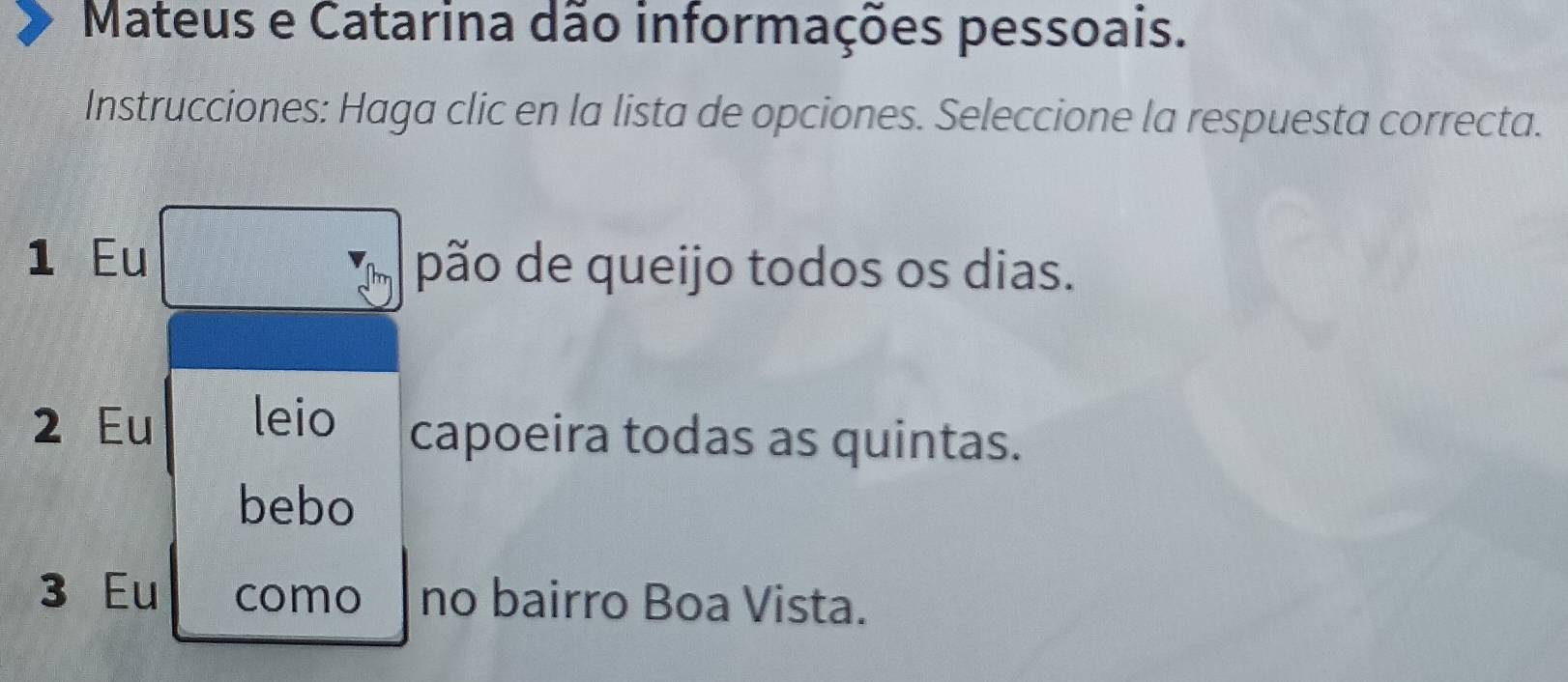 Mateus e Catarina dão informações pessoais.
Instrucciones: Haga clic en la lista de opciones. Seleccione la respuesta correcta.
1 Eu pão de queijo todos os dias.
2 Eu leio capoeira todas as quintas.
bebo
3 Eu como no bairro Boa Vista.