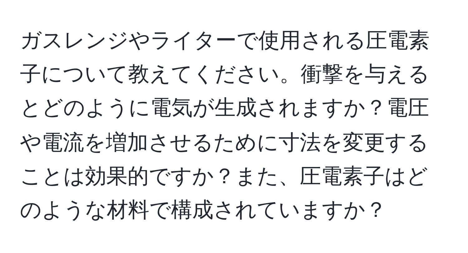 ガスレンジやライターで使用される圧電素子について教えてください。衝撃を与えるとどのように電気が生成されますか？電圧や電流を増加させるために寸法を変更することは効果的ですか？また、圧電素子はどのような材料で構成されていますか？