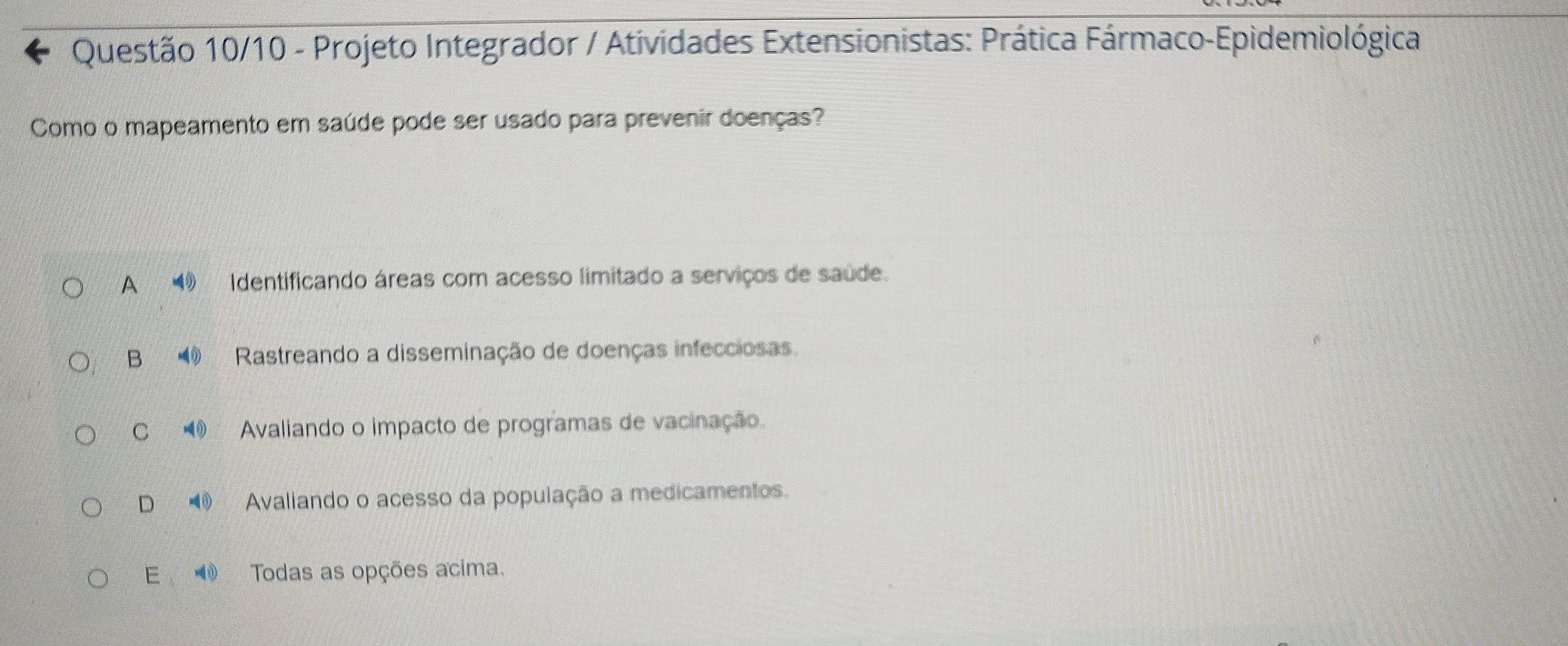 Questão 10/10 - Projeto Integrador / Atividades Extensionistas: Prática Fármaco-Epidemiológica
Como o mapeamento em saúde pode ser usado para prevenir doenças?
A Identificando áreas com acesso limitado a serviços de saúde.
B Rastreando a disseminação de doenças infecciosas
C Avaliando o impacto de programas de vacinação.
D Avaliando o acesso da população a medicamentos.
E Todas as opções acima.