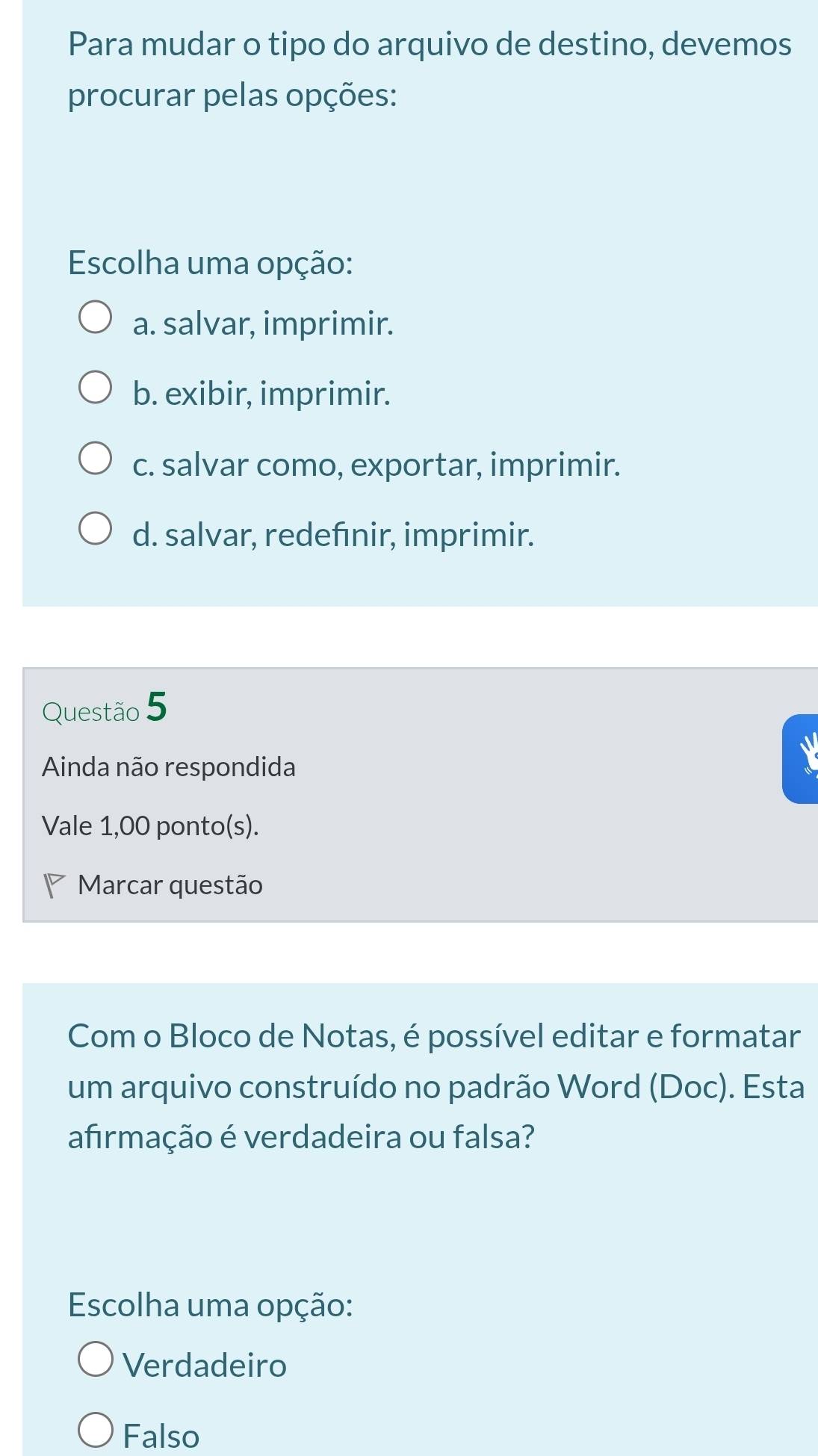 Para mudar o tipo do arquivo de destino, devemos
procurar pelas opções:
Escolha uma opção:
a. salvar, imprimir.
b. exibir, imprimir.
c. salvar como, exportar, imprimir.
d. salvar, redefınir, imprimir.
Questão 5
Ainda não respondida
Vale 1,00 ponto(s).
Marcar questão
Com o Bloco de Notas, é possível editar e formatar
um arquivo construído no padrão Word (Doc). Esta
afirmação é verdadeira ou falsa?
Escolha uma opção:
Verdadeiro
Falso