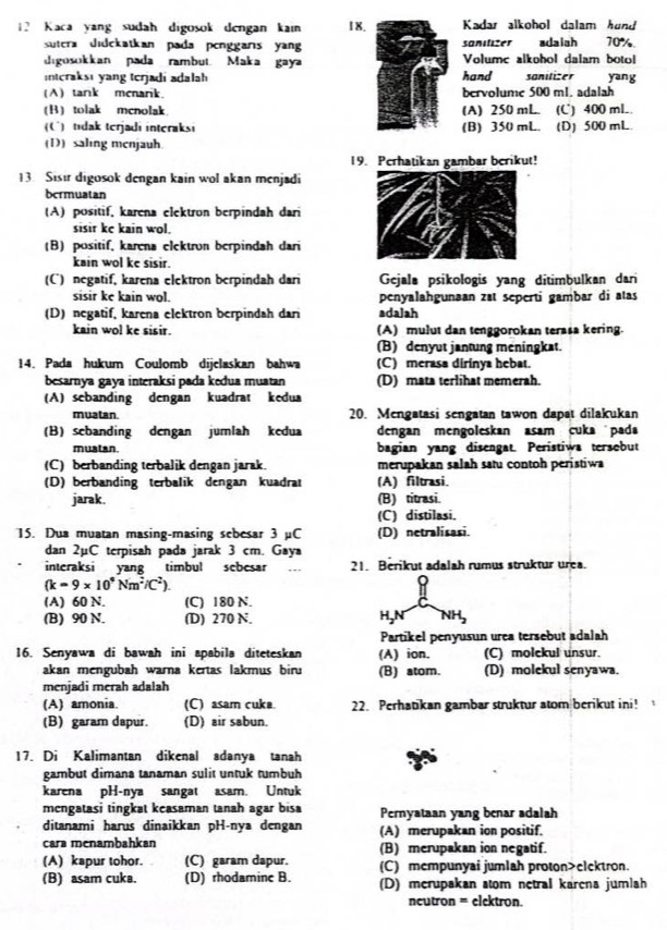 Kaca yang sudah digosok dengan kain 18.Kadar alkohol dalam hund
sutera didekatkan pada penggars yan sonitizer adalah 70%
digosokkan pada rambut. Maka gayahand Volumc alkohol dalam boto
interaksi yang terjadi adalah sanilizer yang
(A) tark menarik bervolume 500 m1. adalah
(B)tolak mcnolak (A) 250 mL. (C) 400 mL
(C) tidak terjadi interaksi (B) 350 mL. (D) 500 mL
(D) saling menjauh
19. Perhatikan gambar berikut!
13. Sisir digosok dengan kain wol akan menjadi
bermuatan
(A) positif, karena elektron berpindah dari
sisir kc kain wol.
(B)positif, karena elektron berpindah dari
kain wol ke sisir.
(C) negatif, karena elektron berpindah dari Gejala psikologis yang ditimbulkan dari
sisir ke kain wol . penyalahgunaan zt seperti gambar di atas
(D) negatif, karena elektron berpindah dari adalah
kain wol ke sisir. (A) mulut dan tenggorokan terasa kering.
(B) denyut jantung meningkat.
14. Pada hukum Coulomb dijclaskan bahwa (C) merasa dirinya hebat.
besarnya gaya interaksi pada kedua muatan (D) mata terlihat memerah.
(A) sebanding dengan kuadrat kedua
muatan. 20. Mengatasi sengatan tawon dapat dilakukan
(B)sebanding dengan jumlah kedua dengan mengoleskan asam cuka pada
muatan. bagian yang disengat. Peristiwa tersobut
(C) berbanding terbalik dengan jarak. merupakan salah satu contoh peristiwa
(D) berbanding terbalik dengan kuadrat (A) filtrasi.
jarak. (B) titrasi.
(C) distilasi.
15. Dua muatan masing-masing sebesar 3 µC (D) netralisasi.
dan 2µC terpisah pada jarak 3 cm. Gaya
interaksi yang timbul scbcsar 21. Berikut adalah rumus struktur urea.
(k=9* 10^4Nm^2/^2endpmatrix
(A) 60 N. (C) 180 N.
(B) 90 N. (D) 270 N. H,N NH,
Partikel penyusun urea tersebut adalah
16. Senyawa di bawah ini apabila diteteskan (A) ion. (C) molekul unsur.
akan mengubah warna kertas lakmus biru (B) atom. (D) molekul senyawa.
menjadi merah adalah
(A) amonia. (C) asam cuke 22. Perhatikan gambar struktur atom berikut ini! 
(B) garam dapur. (D) air sabun.
17. Di Kalimantan dikenal adanya tanah
gambut dimana tanaman sulit untuk tumbuh
karena pH-nya sangat asam. Untuk
mengatasi tingkat keasaman tanah agar bisa Pernyataan yang benar adalah
ditanami harus dinaikkan pH-nya dengan (A) merupakan ion positif.
cara menambahkan (B) merupakan ion negatif.
(A) kapur tohor. (C) garam dapur. (C) mempunyai jumlah proton>clektron.
(B) asam cuka. (D) rhodamine B. (D) merupakan stom netral karena jumlah
ncutron = elektron.