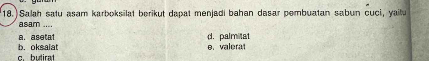 18.)Salah satu asam karboksilat berikut dapat menjadi bahan dasar pembuatan sabun cuci, yaitu
asam ....
a. asetat d. palmitat
b. oksalat e. valerat
c. butirat