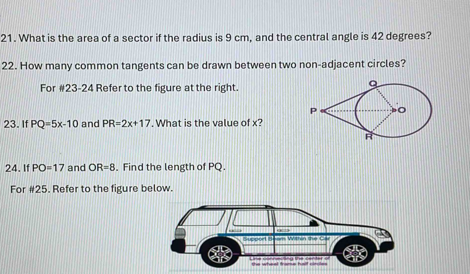 What is the area of a sector if the radius is 9 cm, and the central angle is 42 degrees? 
22. How many common tangents can be drawn between two non-adjacent circles? 
For #23-24 Refer to the figure at the right. 
23. If PQ=5x-10 and PR=2x+17. What is the value of x? 
24. If PO=17 and OR=8. Find the length of PQ. 
For #25. Refer to the figure below.