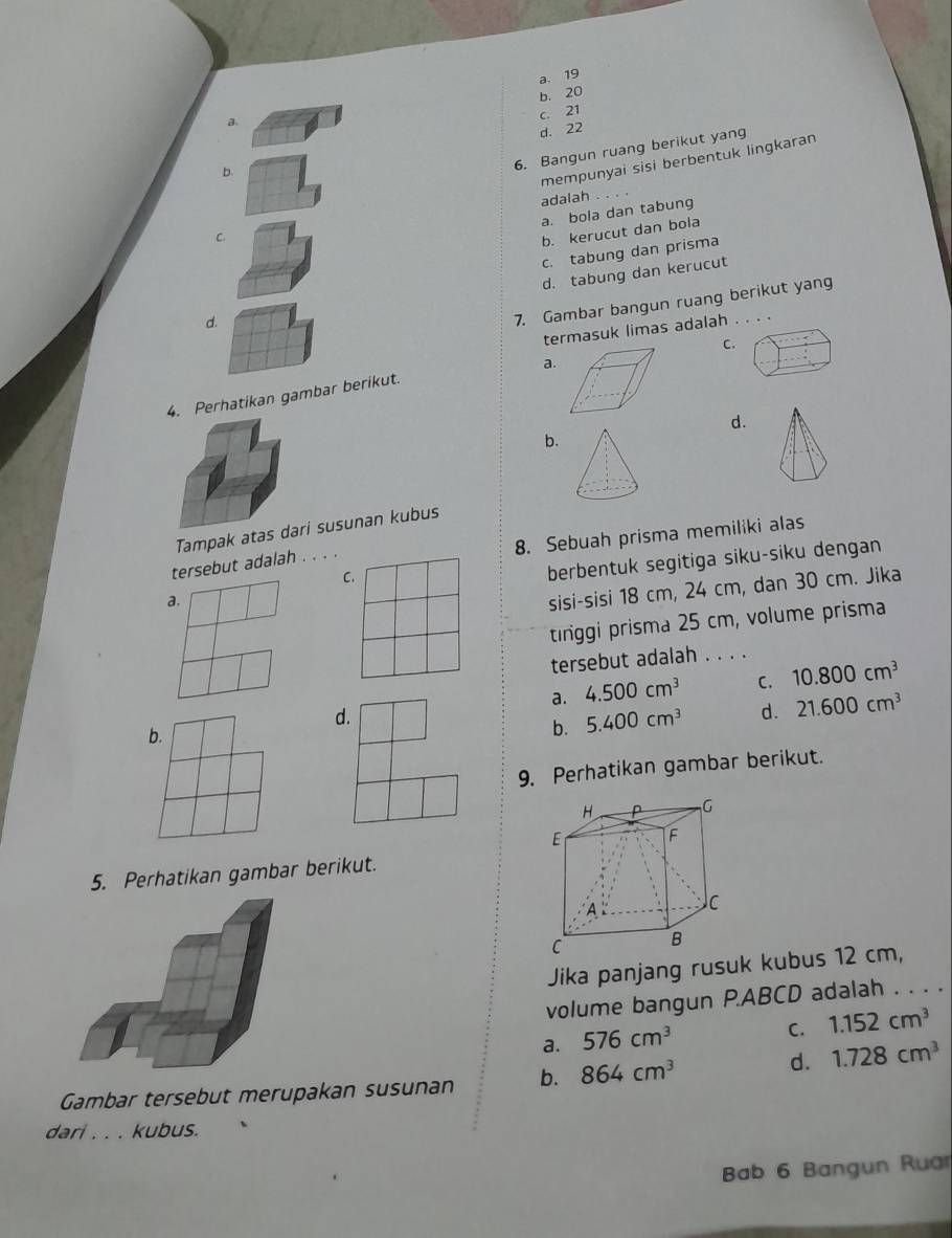 a. 19
b. 20
B.
c. 21
d. 22
6. Bangun ruang berikut yang
b.
C. mempunyai sisi berbentuk lingkaran
adalah .
a. bola dan tabung
b. kerucut dan bola
c. tabung dan prisma
d. tabung dan kerucut
d.
7. Gambar bangun ruang berikut yang
termasuk limas adalah .
C.
a.
4. Perhatikan gambar berikut.
d.
b.
Tampak atas dari susunan kubus
8. Sebuah prisma memiliki alas
berbentuk segitiga siku-siku dengan
tersebut adalah . . . .
C.
a.
sisi-sisi 18 cm, 24 cm, dan 30 cm. Jika
tinggi prisma 25 cm, volume prisma
tersebut adalah . . . .
a. 4.500cm^3 C. 10.800cm^3
d.
b.
b. 5.400cm^3 d. 21.600cm^3
9. Perhatikan gambar berikut.
5. Perhatikan gambar berikut.
Jika panjang rusuk kubus 12 cm,
volume bangun P. ABCD adalah . . . .
a. 576cm^3
C. 1.152cm^3
Gambar tersebut merupakan susunan b. 864cm^3 d. 1.728cm^3
dari . . . kubus.
Bab 6 Bangun Ruar