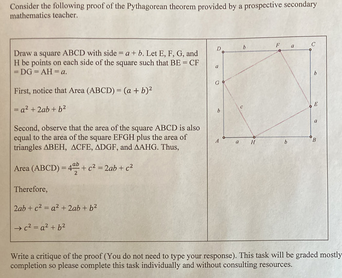 Consider the following proof of the Pythagorean theorem provided by a prospective secondary 
mathematics teacher. 
Draw a square ABCD with side =a+b. Let E, F, G, and
H be points on each side of the square such that BE=CF
=DG=AH=a. 
First, notice that Area (ABCD)=(a+b)^2
=a^2+2ab+b^2
Second, observe that the area of the square ABCD is also 
equal to the area of the square EFGH plus the area of 
triangles △ BEH, △ CFE, △ DGF , and △ AHG. Thus, 
Area (ABCD)=4 ab/2 +c^2=2ab+c^2
Therefore,
2ab+c^2=a^2+2ab+b^2
c^2=a^2+b^2
Write a critique of the proof (You do not need to type your response). This task will be graded mostly 
completion so please complete this task individually and without consulting resources.