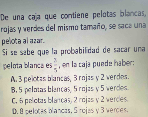 De una caja que contiene pelotas blancas,
rojas y verdes del mismo tamaño, se saca una
pelota al azar.
Si se sabe que la probabilidad de sacar una
pelota blanca es  3/5  , en la caja puede haber:
A. 3 pelotas blancas, 3 rojas y 2 verdes.
B. 5 pelotas blancas, 5 rojas y 5 verdes.
C. 6 pelotas blancas, 2 rojas y 2 verdes.
D. 8 pelotas blancas, 5 rojas y 3 verdes.