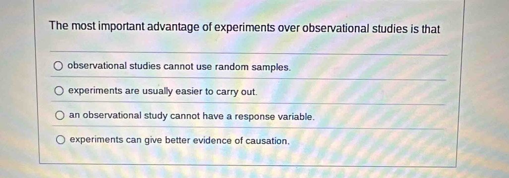 The most important advantage of experiments over observational studies is that
observational studies cannot use random samples.
experiments are usually easier to carry out.
an observational study cannot have a response variable.
experiments can give better evidence of causation.