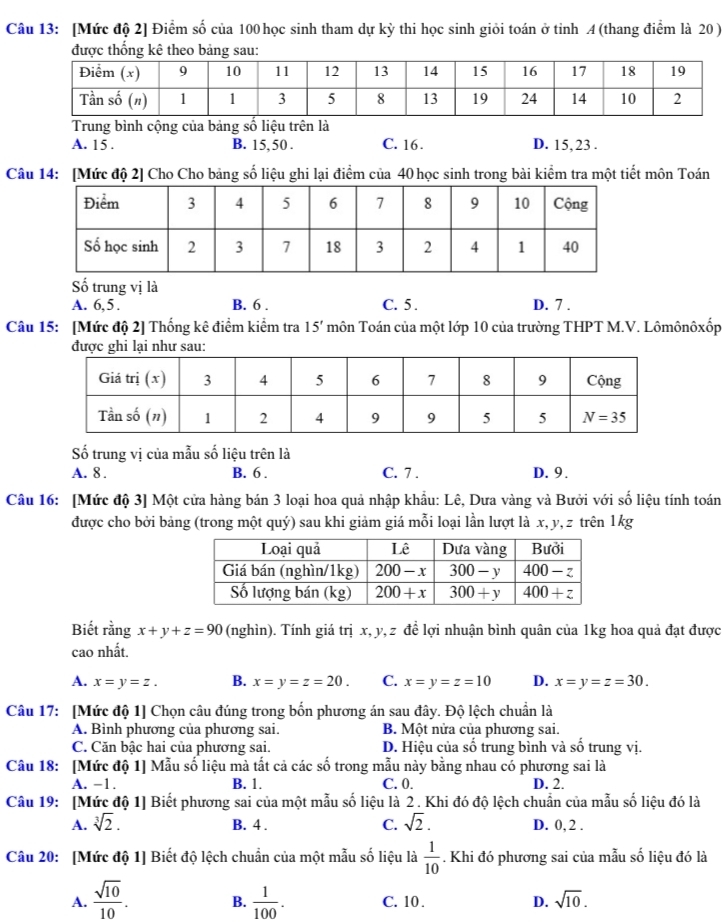 [Mức độ 2] Điểm số của 100 học sinh tham dự kỳ thi học sinh giỏi toán ở tinh A (thang điểm là 20 )
được thống kê theo bảng sau
Trung bình cộng của bảng số liệu trên là
A. 15 . B. 15, 50 . C. 16. D. 15,23 .
Câu 14: [Mức độ 2] Cho Cho bảng số liệu ghi lại điểm của 40 học sinh trong bài kiểm tra một tiết môn Toán
Số trung vị là
A. 6,5 . B. 6 . C. 5 . D. 7 .
Câu 15: [Mức độ 2] Thống kê điểm kiểm tra 15' môn Toán của một lớp 10 của trường THPT M.V. Lômônôxốp
được ghi lại như sau:
Số trung vị của mẫu số liệu trên là
A. 8 . B. 6 . C. 7 . D. 9 .
Câu 16: [Mức độ 3] Một cửa hàng bán 3 loại hoa quả nhập khẩu: Lê, Dưa vàng và Bưởi với số liệu tính toán
được cho bởi bảng (trong một quý) sau khi giảm giá mỗi loại lần lượt là x, y, z trên 1 kg
Biết rằng x+y+z=90 (nghìn). Tính giá trị x, y, z để lợi nhuận bình quân của 1kg hoa quả đạt được
cao nhất.
A. x=y=z. B. x=y=z=20. C. x=y=z=10 D. x=y=z=30.
Câu 17: [Mức độ 1] Chọn câu đúng trong bốn phương án sau đây. Độ lệch chuẩn là
A. Bình phương của phương sai. B. Một nửa của phương sai.
C. Căn bậc hai của phương sai. D. Hiệu của số trung bình và số trung vị.
Câu 18: [Mức độ 1] Mẫu số liệu mà tất cả các số trong mẫu này bằng nhau có phương sai là
A. -1. B. 1. C. 0. D. 2.
Câu 19: [Mức độ 1] Biết phương sai của một mẫu số liệu là 2. Khi đó độ lệch chuẩn của mẫu số liệu đó là
A. sqrt[3](2). B. 4 . C. sqrt(2). D. 0, 2 .
Câu 20: [Mức độ 1] Biết độ lệch chuẩn của một mẫu số liệu là  1/10 . Khi đó phương sai của mẫu số liệu đó là
A.  sqrt(10)/10 . B.  1/100 . C. 10 . D. sqrt(10).