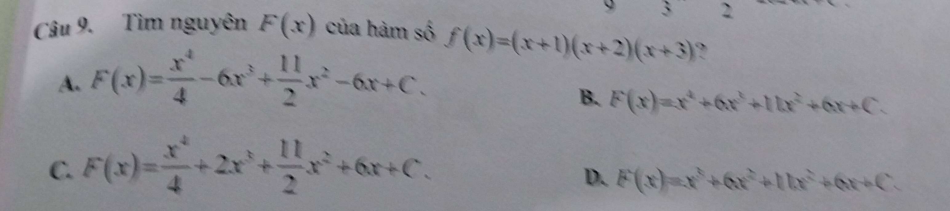 x 2

Câu 9. Tìm nguyên F(x) của hàm số
A. F(x)= x^4/4 -6x^3+ 11/2 x^2-6x+C.
f(x)=(x+1)(x+2)(x+3) ?
B. F(x)=x^4+6x^3+11x^2+6x+C.
C. F(x)= x^4/4 +2x^3+ 11/2 x^2+6x+C.
D. F(x)=x^3+6x^2+11x^2+6x+C