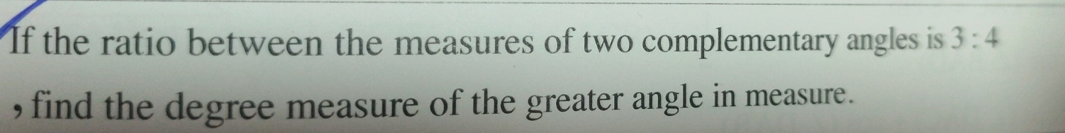 If the ratio between the measures of two complementary angles is 3:4
, find the degree measure of the greater angle in measure.