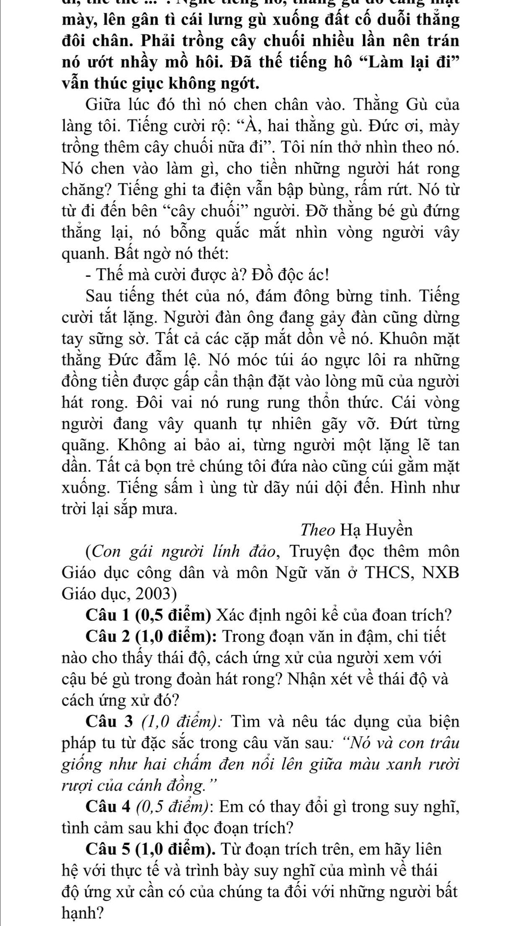 mày, lên gân tì cái lưng gù xuống đất cố duỗi thắng
đôi chân. Phải trồng cây chuối nhiều lần nên trán
nó ướt nhầy mồ hôi. Đã thế tiếng hô “Làm lại đi”
vẫn thúc giục không ngớt.
Giữa lúc đó thì nó chen chân vào. Thằng Gù của
làng tôi. Tiếng cười rộ: “À, hai thằng gù. Đức ơi, mày
trồng thêm cây chuối nữa đi''. Tôi nín thở nhìn theo nó.
Nó chen vào làm gì, cho tiền những người hát rong
chăng? Tiếng ghi ta điện vẫn bập bùng, rấm rứt. Nó từ
từ đi đến bên “cây chuối” người. Đỡ thằng bé gù đứng
thắng lại, nó bỗng quắc mắt nhìn vòng người vây
quanh. Bất ngờ nó thét:
- Thế mà cười được à? Đồ độc ác!
Sau tiếng thét của nó, đám đông bừng tỉnh. Tiếng
cười tắt lặng. Người đàn ông đang gảy đàn cũng dừng
tay sững sờ. Tất cả các cặp mắt dồn về nó. Khuôn mặt
thằng Đức đẫm lệ. Nó móc túi áo ngực lôi ra những
đồng tiền được gấp cần thận đặt vào lòng mũ của người
hát rong. Đôi vai nó rung rung thồn thức. Cái vòng
người đang vây quanh tự nhiên gãy vỡ. Đứt từng
quãng. Không ai bảo ai, từng người một lặng lẽ tan
dần. Tất cả bọn trẻ chúng tôi đứa nào cũng cúi gằm mặt
xuống. Tiếng sấm ì ùng từ dãy núi dội đến. Hình như
trời lại sắp mưa.
Theo Hạ Huyền
(Con gái người lính đảo, Truyện đọc thêm môn
Giáo dục công dân và môn Ngữ văn ở THCS, NXB
Giáo dục, 2003)
Câu 1 (0,5 điểm) Xác định ngôi kể của đoan trích?
Câu 2 (1,0 điểm): Trong đoạn văn in đậm, chi tiết
nào cho thấy thái độ, cách ứng xử của người xem với
cậu bé gù trong đoàn hát rong? Nhận xét về thái độ và
cách ứng xử đó?
Câu 3 (1,0 điểm): Tìm và nêu tác dụng của biện
pháp tu từ đặc sắc trong câu văn sau: “Nó và con trâu
giống như hai chấm đen nổi lên giữa màu xanh rười
rượi của cánh đồng.''
Câu 4 (0,5 điểm): Em có thay đổi gì trong suy nghĩ,
tình cảm sau khi đọc đoạn trích?
Câu 5 (1,0 điểm). Từ đoạn trích trên, em hãy liên
hệ với thực tế và trình bày suy nghĩ của mình về thái
độ ứng xử cần có của chúng ta đối với những người bất
hạnh?