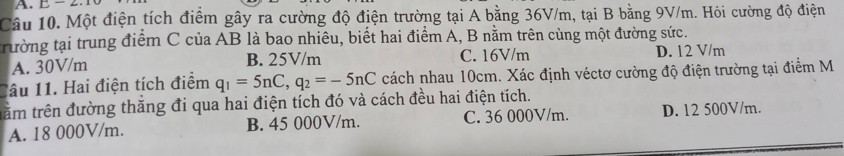 underline -2 
Câu 10. Một điện tích điểm gây ra cường độ điện trường tại A bằng 36V/m, tại B bằng 9V/m. Hỏi cường độ điện
trường tại trung điểm C của AB là bao nhiêu, biết hai điểm A, B nằm trên cùng một đường sức.
B. 25V/m C. 16V/m
A. 30V/m D. 12 V/m
lâu 11. Hai điện tích điểm q_1=5nC, q_2=-5nC cách nhau 10cm. Xác định véctơ cường độ điện trường tại điểm M
trăm trên đường thăng đi qua hai điện tích đó và cách đều hai điện tích.
A. 18 000V/m. B. 45 000V/m. C. 36 000V/m. D. 12 500V/m.