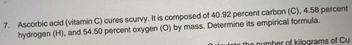 Ascorbic acid (vitamin C) cures scurvy. It is composed of 40.92 percent carbon (C), 4.58 percent 
hydrogen (H), and 54.50 percent oxygen (O) by mass. Determine its empirical formula. 
e number of kilograms of Cu