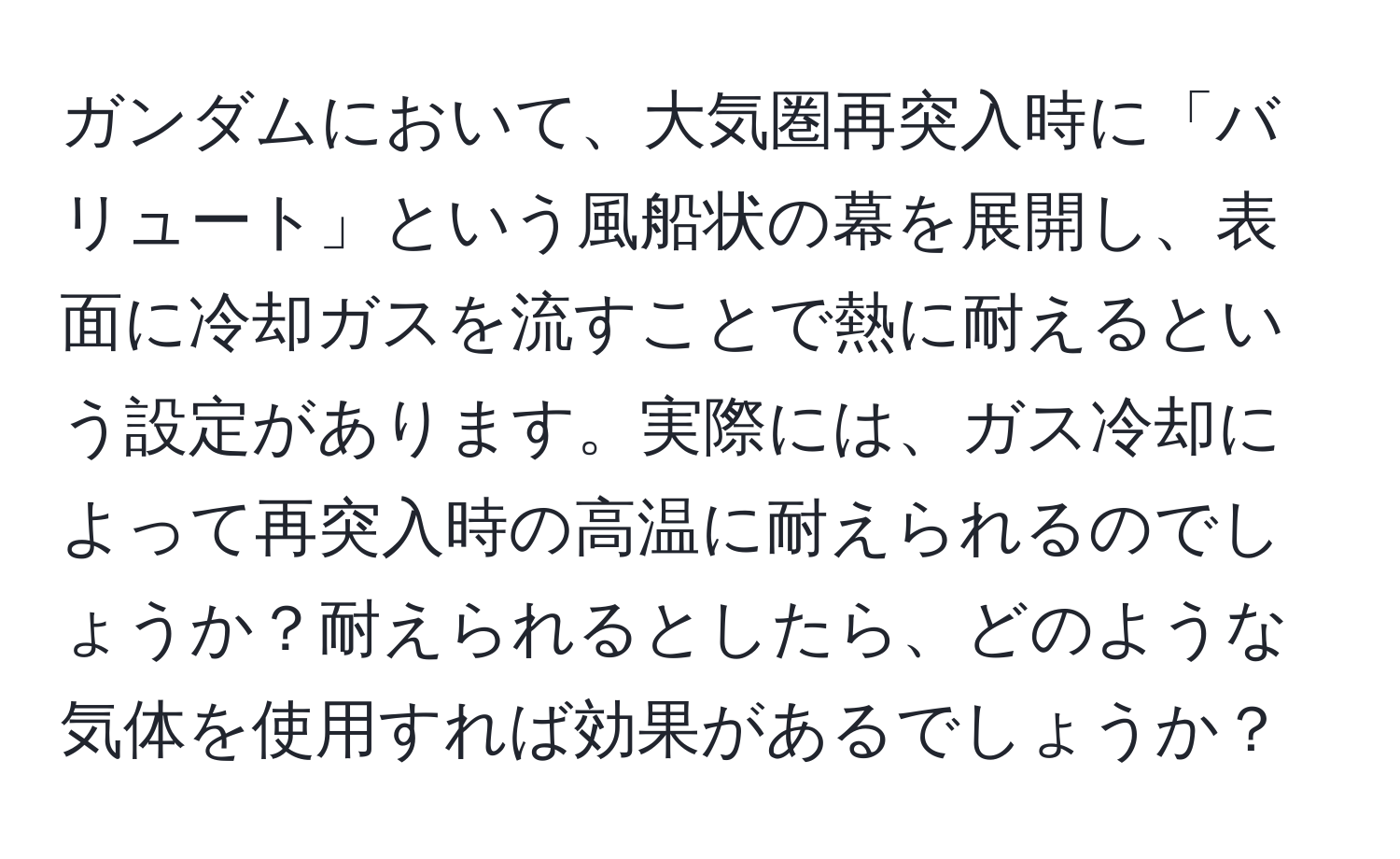 ガンダムにおいて、大気圏再突入時に「バリュート」という風船状の幕を展開し、表面に冷却ガスを流すことで熱に耐えるという設定があります。実際には、ガス冷却によって再突入時の高温に耐えられるのでしょうか？耐えられるとしたら、どのような気体を使用すれば効果があるでしょうか？