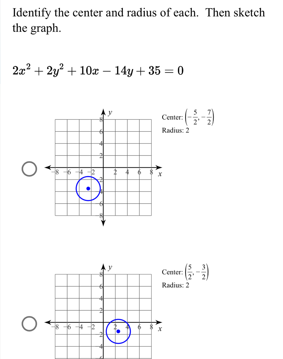 Identify the center and radius of each. Then sketch 
the graph.
2x^2+2y^2+10x-14y+35=0
enter: (- 5/2 ,- 7/2 )
adius: 2 
nter: ( 5/2 ,- 3/2 )
adius: 2