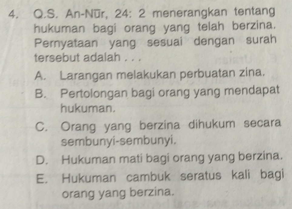 An-Nūr, 24: 2 menerangkan tentang
hukuman bagi orang yang telah berzina.
Pernyataan yang sesuai dengan surah
tersebut adalah . . .
A. Larangan melakukan perbuatan zina.
B. Pertolongan bagi orang yang mendapat
hukuman.
C. Orang yang berzina dihukum secara
sembunyi-sembunyi.
D. Hukuman mati bagi orang yang berzina.
E. Hukuman cambuk seratus kali bagi
orang yang berzina.