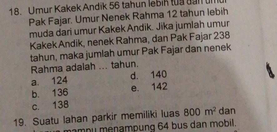 Umur Kakek Andik 56 tahun lebih tua đan umu
Pak Fajar. Umur Nenek Rahma 12 tahun lebih
muda dari umur Kakek Andik. Jika jumlah umur
KakekAndik, nenek Rahma, dan Pak Fajar 238
tahun, maka jumlah umur Pak Fajar dan nenek
Rahma adalah ... tahun.
a. 124 d. 140
b. 136 e. 142
c. 138
19. Suatu lahan parkir memiliki luas 800m^2 dan
amnu menampung 64 bus dan mobil.