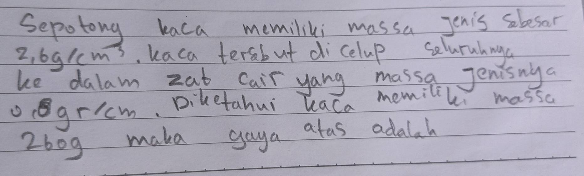 Sepotong kaca memiliki massa Jenis sbesar
2,6g/cm^3. kaca tersbut dicelup selurahnga 
ke dalam zat Cair yang massa, Jenisnya 
gricm, Biketahui Kaca memilil massc
2bog make gaya afas adalah