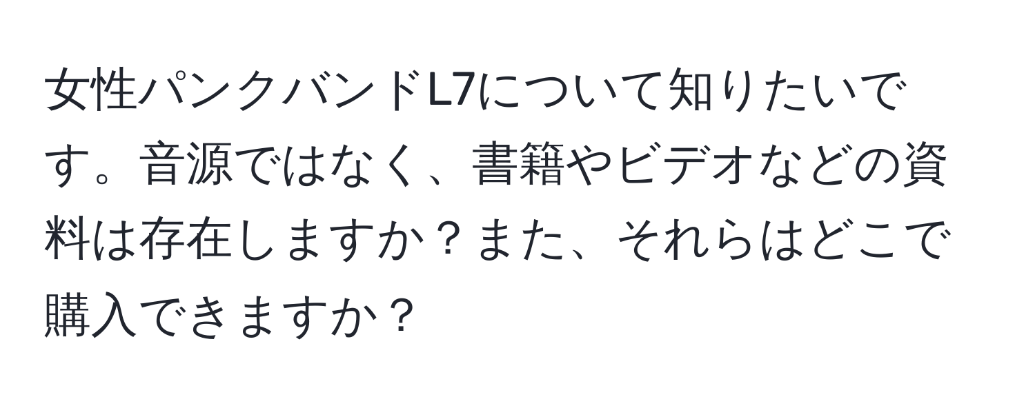 女性パンクバンドL7について知りたいです。音源ではなく、書籍やビデオなどの資料は存在しますか？また、それらはどこで購入できますか？